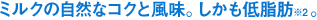 ミルクの自然なコクと風味。しかも低脂肪※2。